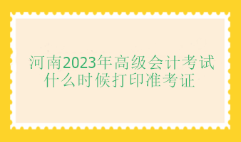 河南2023年高級(jí)會(huì)計(jì)師考試什么時(shí)候打印準(zhǔn)考證？