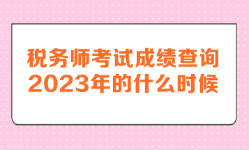 稅務(wù)師考試成績查詢2023年的什么時候呢？