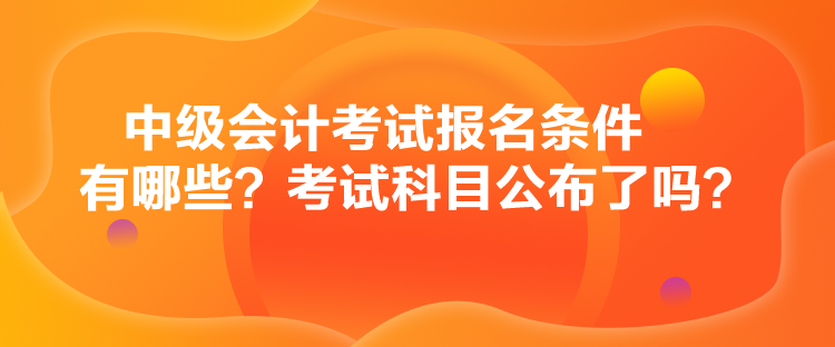 中級(jí)會(huì)計(jì)考試報(bào)名條件有哪些？考試科目公布了嗎？