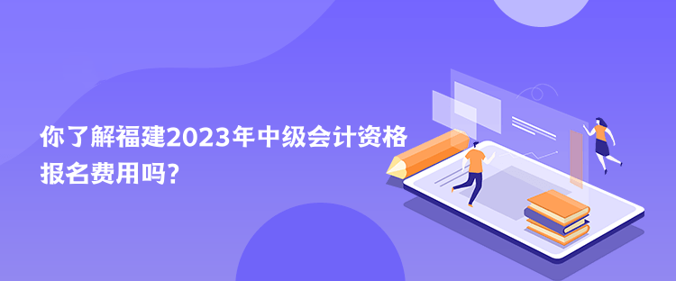 你了解福建2023年中級會計資格報名費用嗎？