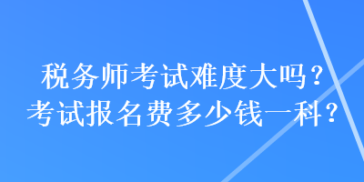 稅務(wù)師考試難度大嗎？考試報(bào)名費(fèi)多少錢一科？