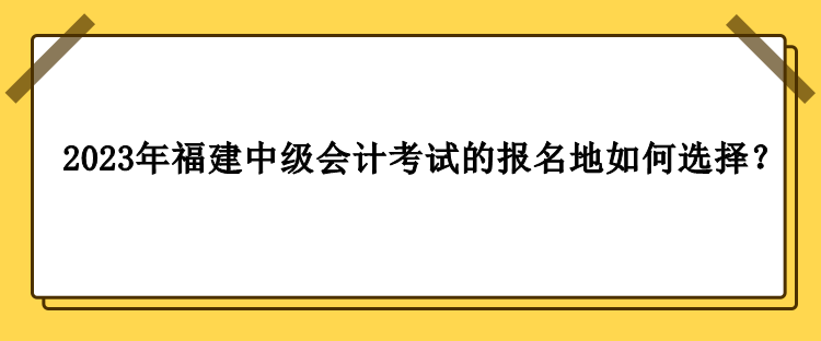 2023年福建中級會計考試的報名地如何選擇？