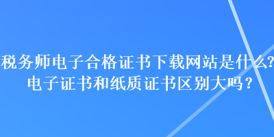 稅務(wù)師電子合格證書下載網(wǎng)站是什么？電子證書和紙質(zhì)證書區(qū)別大嗎？