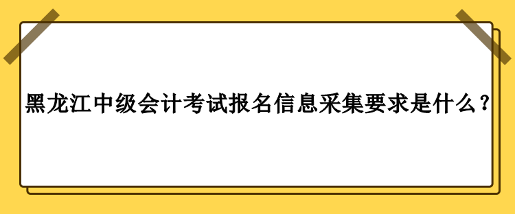 2023年黑龍江中級會(huì)計(jì)考試報(bào)名信息采集要求是什么？