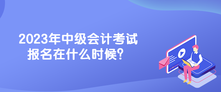 2023年中級(jí)會(huì)計(jì)考試報(bào)名在什么時(shí)候？