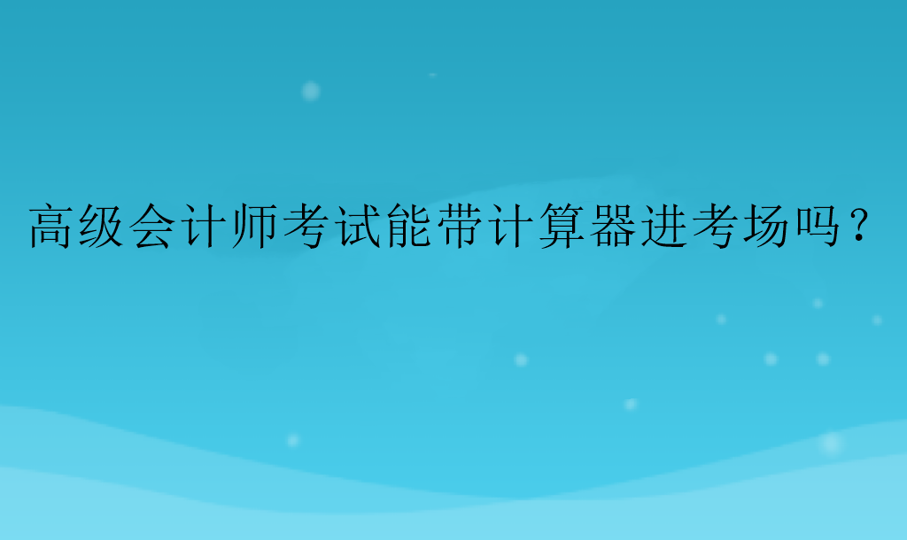 高級(jí)會(huì)計(jì)師考試能帶計(jì)算器進(jìn)考場(chǎng)嗎？