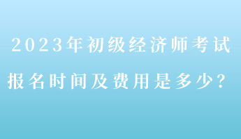 2023年初級(jí)經(jīng)濟(jì)師考試報(bào)名時(shí)間及費(fèi)用是多少？