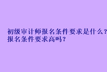 初級審計師報名條件要求是什么？報名條件要求高嗎？