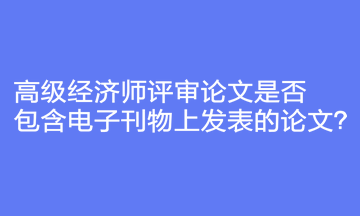 高級經濟師評審論文是否包含電子刊物上發(fā)表的論文？