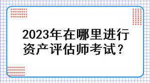 2023年在哪里進(jìn)行資產(chǎn)評(píng)估師考試？