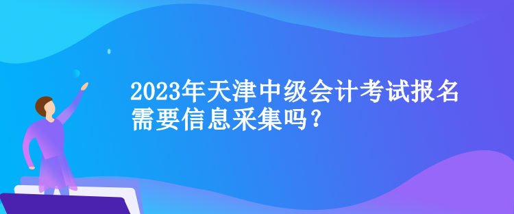 2023年天津中級會計考試報名需要信息采集嗎？