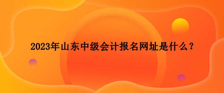 2023年山東中級會(huì)計(jì)報(bào)名網(wǎng)址是什么？