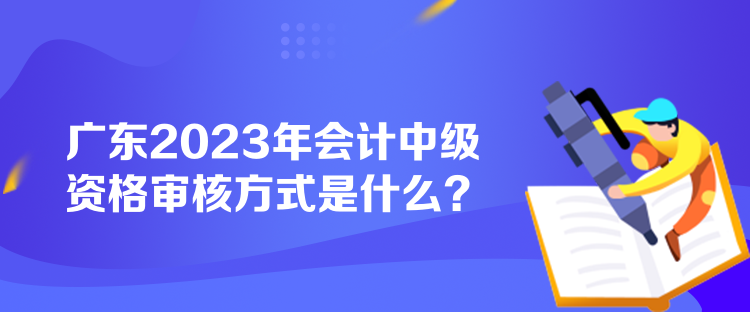 廣東2023年會(huì)計(jì)中級(jí)資格審核方式是什么？