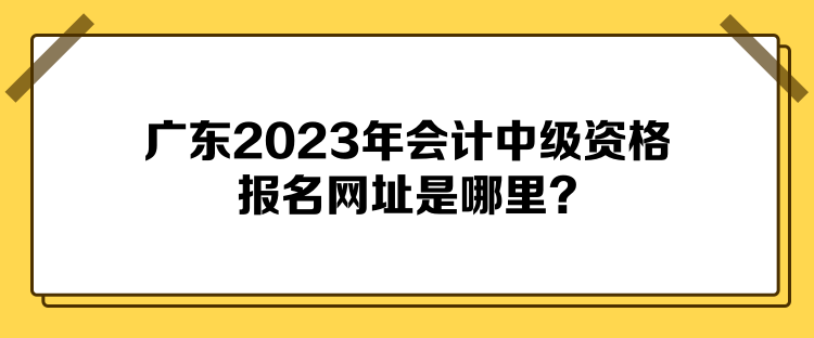 廣東2023年會(huì)計(jì)中級(jí)資格報(bào)名網(wǎng)址是哪里？