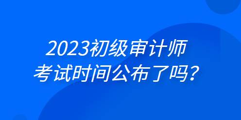 2023年初級(jí)審計(jì)師考試時(shí)間公布了嗎？