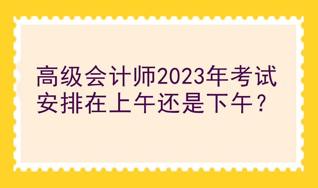 高級會計師2023年考試安排在上午還是下午？