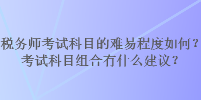 稅務(wù)師考試科目的難易程度如何？考試科目組合有什么建議？