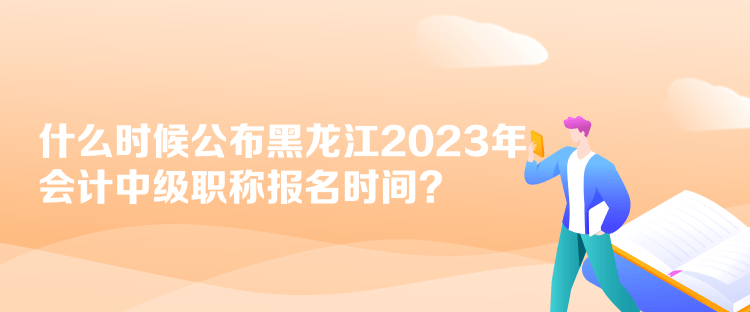 什么時候公布黑龍江2023年會計中級職稱報名時間？