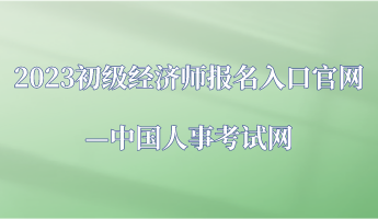 2023年初級經(jīng)濟師報名入口官網(wǎng)—中國人事考試網(wǎng)