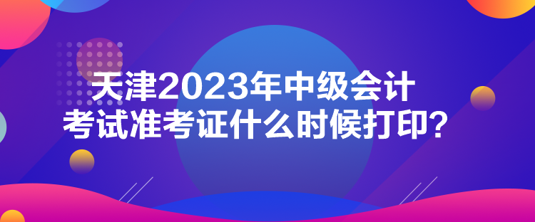 天津2023年中級會計考試準(zhǔn)考證什么時候打印？