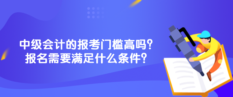 中級會計的報考門檻高嗎？報名需要滿足什么條件？