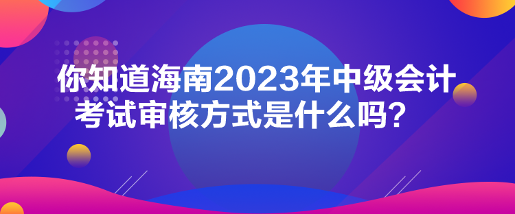 你知道海南2023年中級(jí)會(huì)計(jì)考試審核方式是什么嗎？