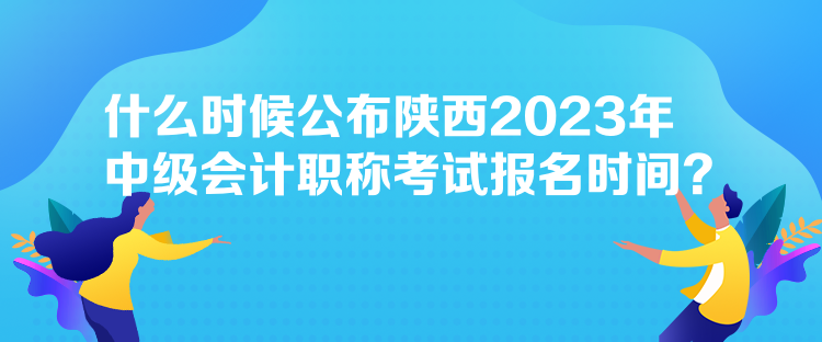 什么時候公布陜西2023年中級會計職稱考試報名時間？