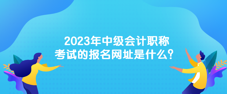 2023年中級會計職稱考試的報名網(wǎng)址是什么？