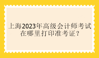 上海2023年高級會計師考試在哪里打印準考證？