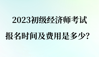 2023初級經(jīng)濟師報名考試時間及費用是多少？