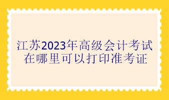 江蘇2023年高級會計考試在哪里可以打印準考證？