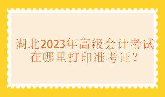 湖北2023年高級會計考試在哪里打印準考證？