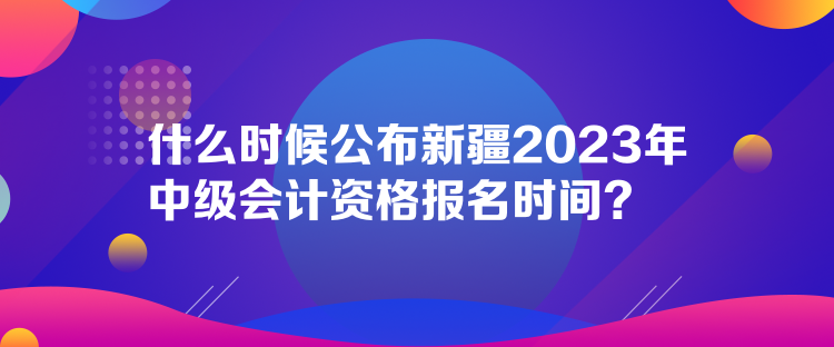 什么時(shí)候公布新疆2023年中級會計(jì)資格報(bào)名時(shí)間？