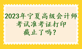 2023年寧夏高級(jí)會(huì)計(jì)師考試準(zhǔn)考證打印截止了嗎？