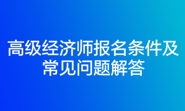 高級(jí)經(jīng)濟(jì)師報(bào)名條件及常見問題解答