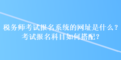 稅務(wù)師考試報(bào)名系統(tǒng)的網(wǎng)址是什么？考試報(bào)名科目如何搭配？