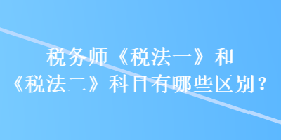 稅務(wù)師《稅法一》和《稅法二》科目有哪些區(qū)別？