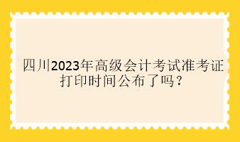 四川2023年高級會計考試準(zhǔn)考證打印時間公布了嗎？