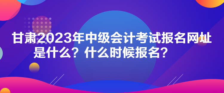 甘肅2023年中級會計考試報名網(wǎng)址是什么？什么時候報名？