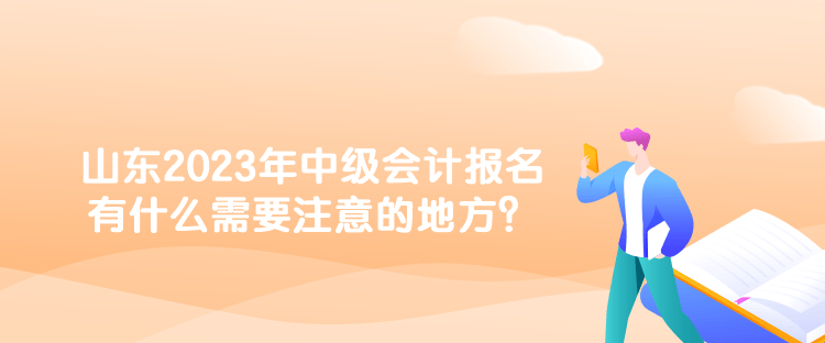 山東2023年中級會計報名有什么需要注意的地方？