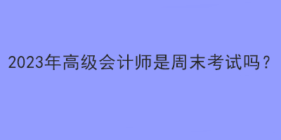 2023年高級(jí)會(huì)計(jì)師是周末考試嗎？