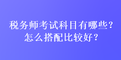 稅務(wù)師考試科目有哪些？怎么搭配比較好？