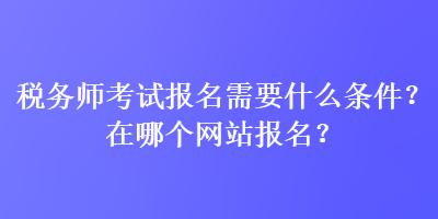 稅務(wù)師考試報(bào)名需要什么條件？在哪個(gè)網(wǎng)站報(bào)名？