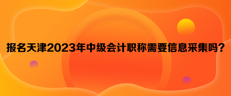 報名天津2023年中級會計職稱需要信息采集嗎？