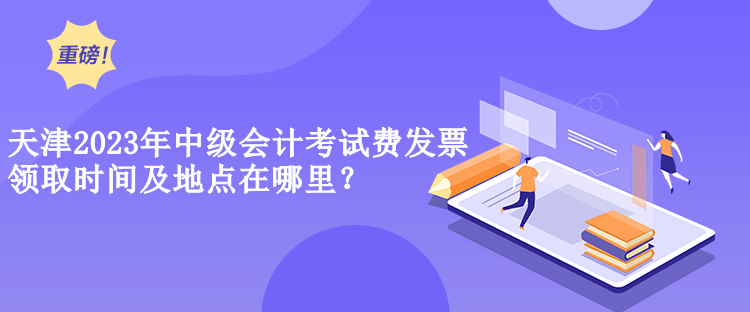  天津2023年中級會計考試費(fèi)發(fā)票領(lǐng)取時間及地點(diǎn)在哪里？