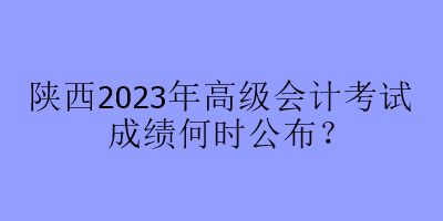 陜西2023年高級會計考試成績何時公布？