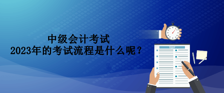 中級會計考試2023年的考試流程是什么呢？