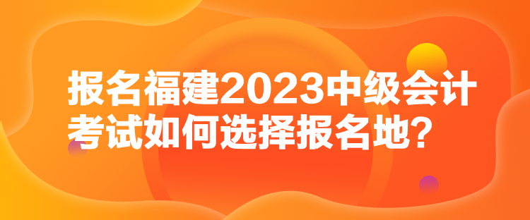 報(bào)名福建2023中級(jí)會(huì)計(jì)考試如何選擇報(bào)名地？