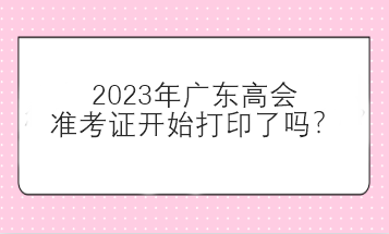 2023年廣東高會(huì)準(zhǔn)考證開始打印了嗎？