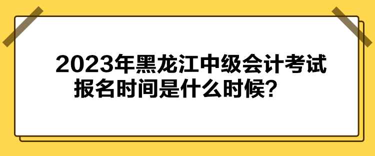 2023年黑龍江中級會計考試報名時間是什么時候？